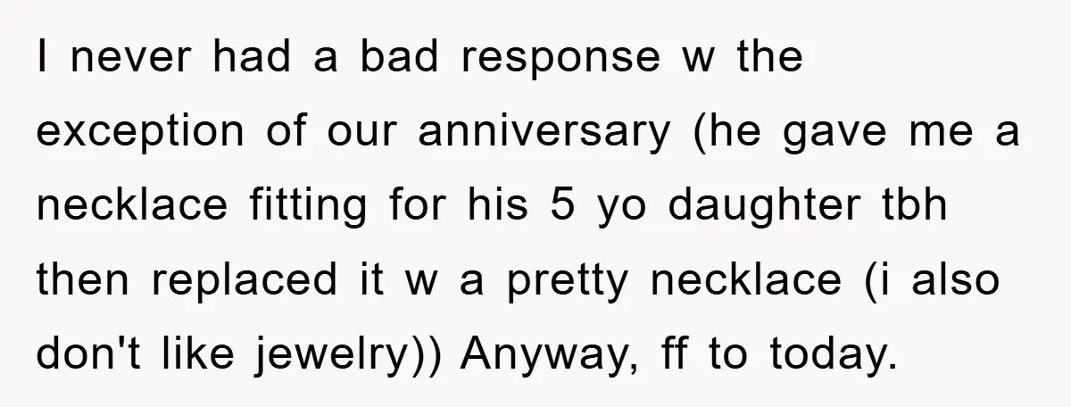 I never had a bad response w the exception of our anniversary (he gave me a necklace fitting for his 5 yo daughter tbh then replaced it w a pretty...