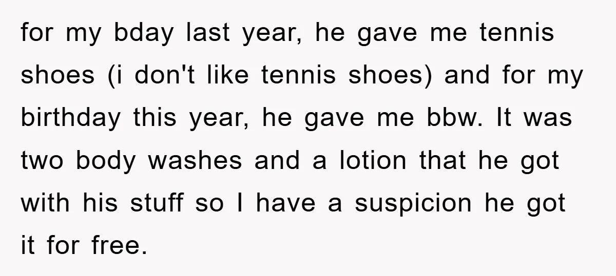 for my bday last year, he gave me tennis shoes (i don't like tennis shoes) and for my birthday this year, he gave me bbw. It was two body washes...