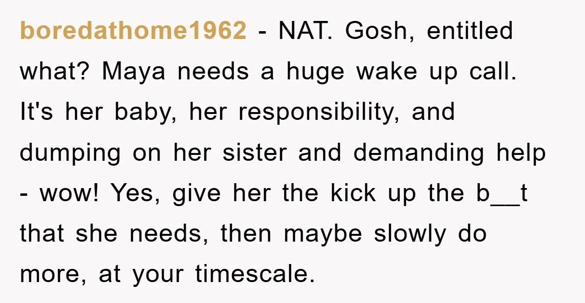 boredathome1962 − NAT. Gosh, entitled what? Maya needs a huge wake up call. It's her baby, her responsibility, and dumping on her sister and demanding help - wow! Yes, give...
