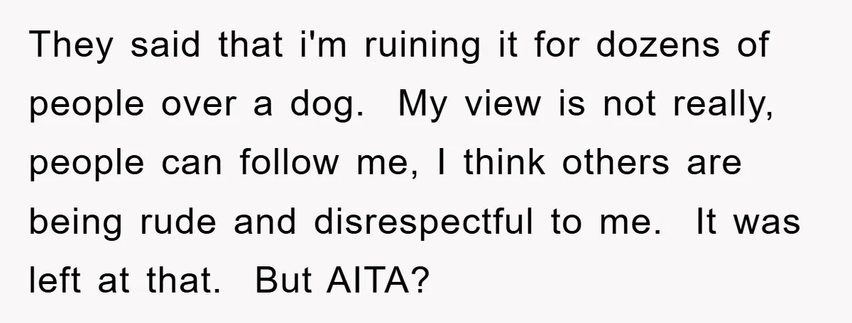 They said that i'm ruining it for dozens of people over a dog. My view is not really, people can follow me, I think others are being rude and disrespectful...