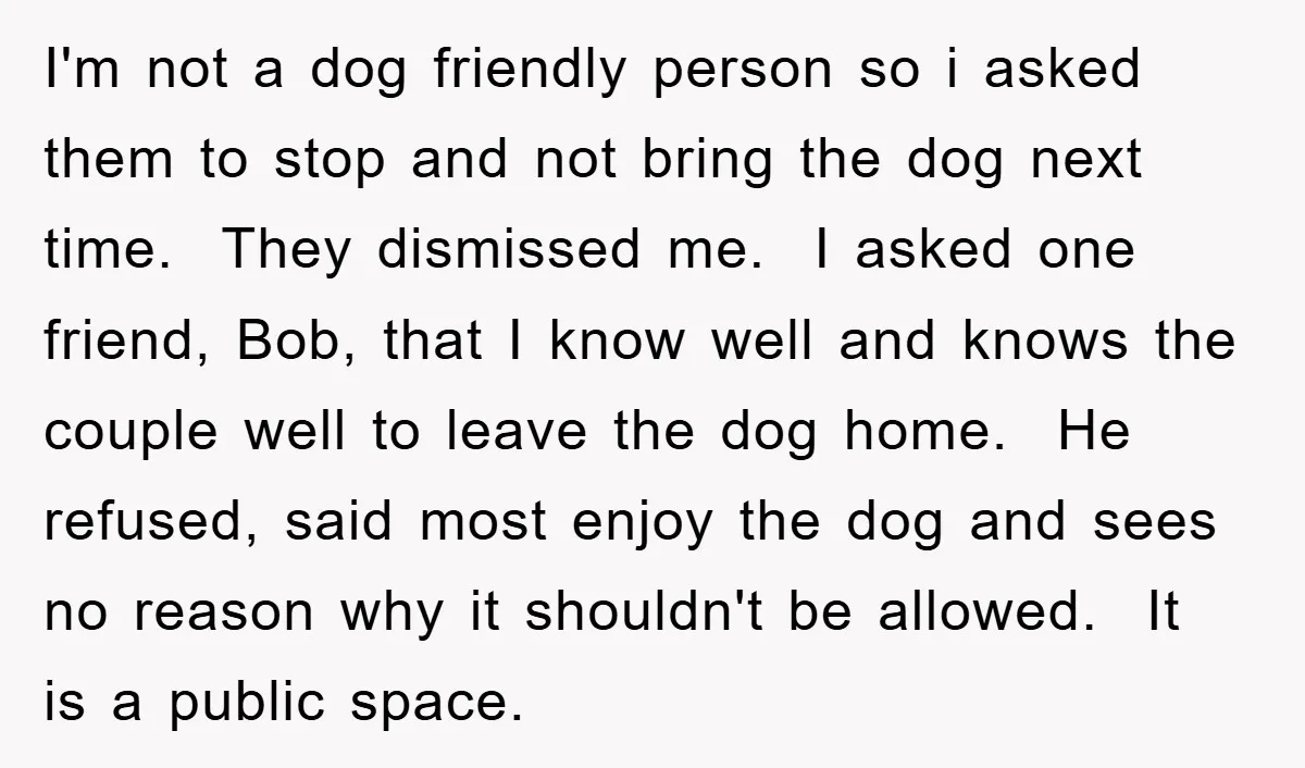 I'm not a dog friendly person so i asked them to stop and not bring the dog next time. They dismissed me. I asked one friend, Bob, that I know...