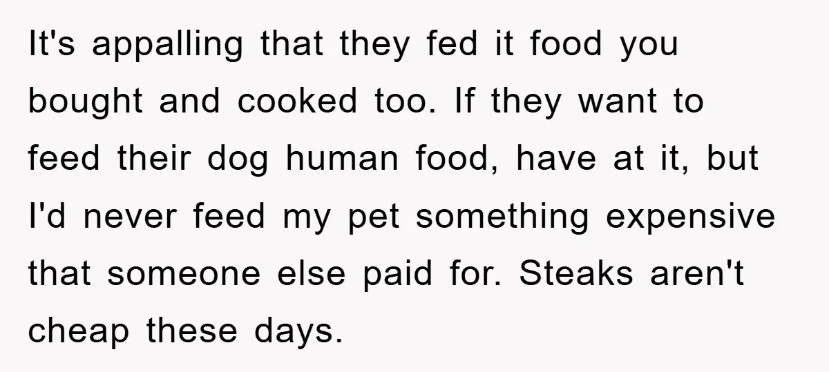 It's appalling that they fed it food you bought and cooked too. If they want to feed their dog human food, have at it, but I'd never feed my pet...