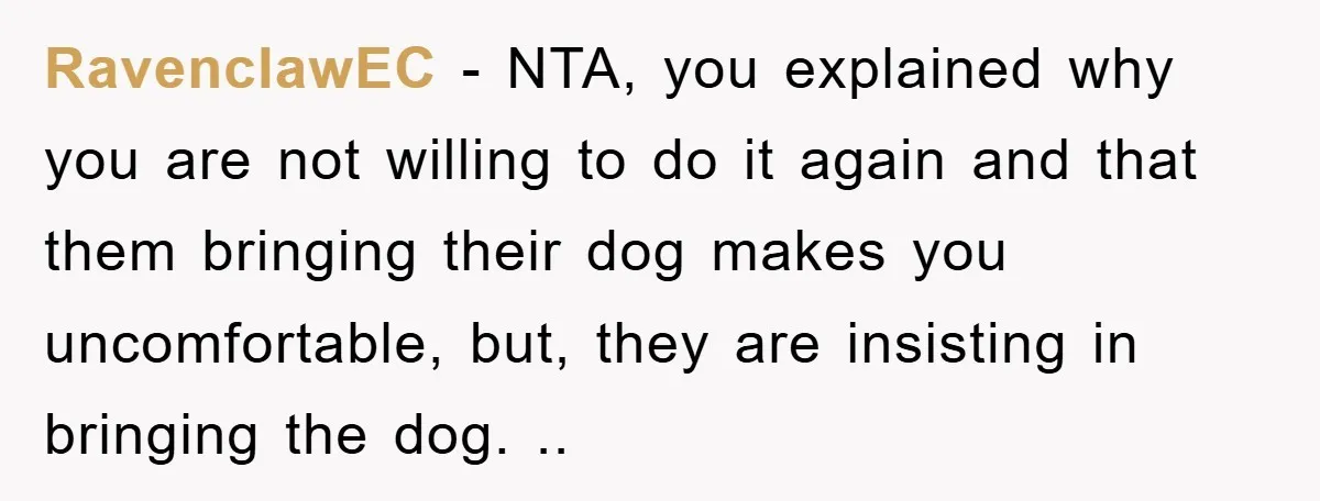 RavenclawEC − NTA, you explained why you are not willing to do it again and that them bringing their dog makes you uncomfortable, but, they are insisting in bringing the...