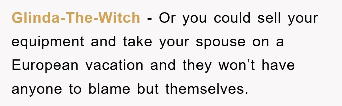 Glinda-The-Witch − Or you could sell your equipment and take your spouse on a European vacation and they won’t have anyone to blame but themselves.
