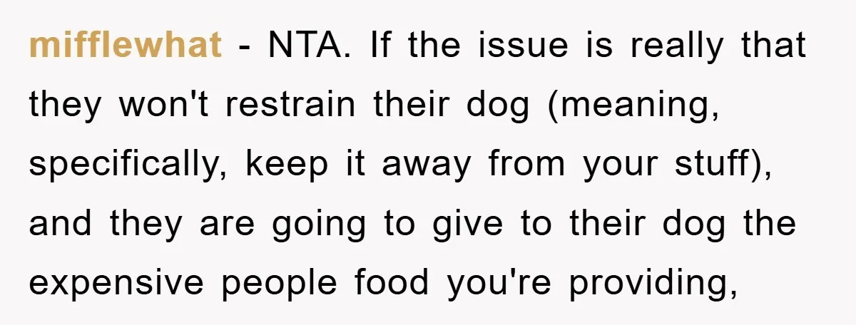 mifflewhat − NTA. If the issue is really that they won't restrain their dog (meaning, specifically, keep it away from your stuff), and they are going to give to their...