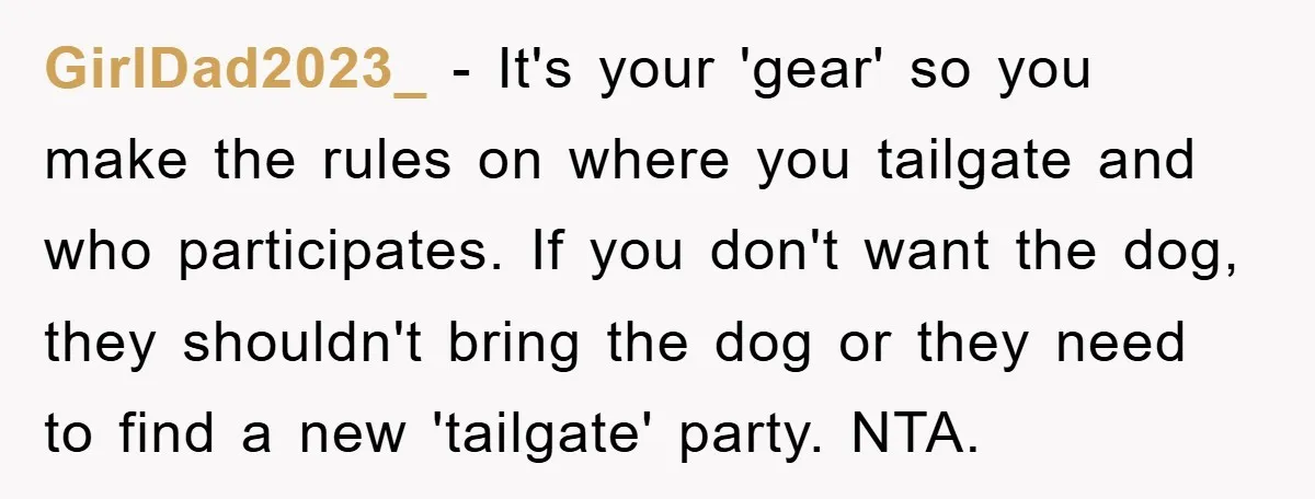 GirlDad2023_ − It's your 'gear' so you make the rules on where you tailgate and who participates. If you don't want the dog, they shouldn't bring the dog or they...