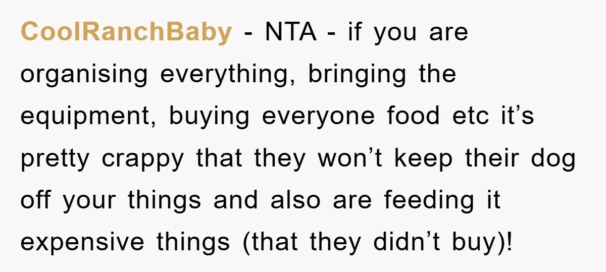 CoolRanchBaby − NTA - if you are organising everything, bringing the equipment, buying everyone food etc it’s pretty crappy that they won’t keep their dog off your things and also...