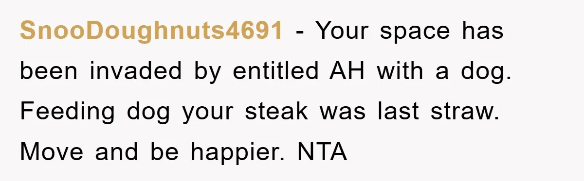 SnooDoughnuts4691 − Your space has been invaded by entitled AH with a dog. Feeding dog your steak was last straw. Move and be happier. NTA