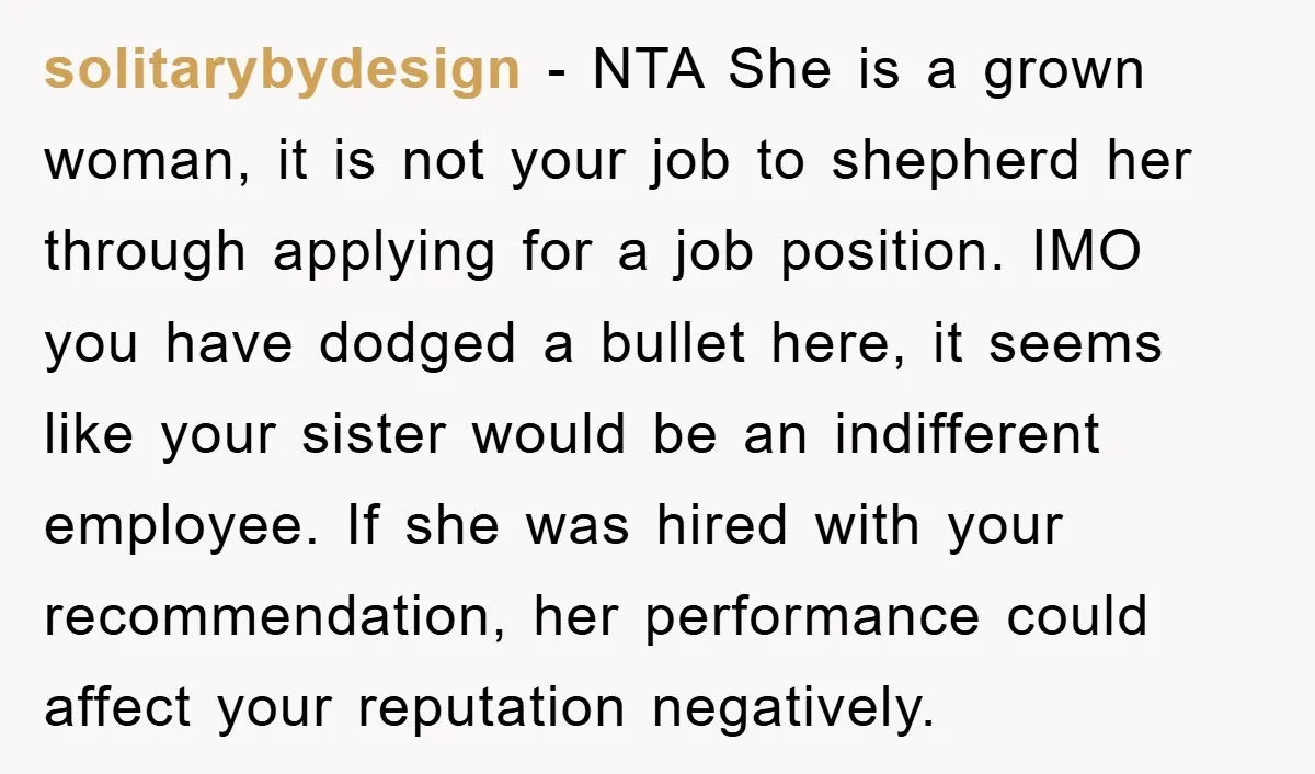 solitarybydesign − NTA She is a grown woman, it is not your job to shepherd her through applying for a job position. IMO you have dodged a bullet here, it...