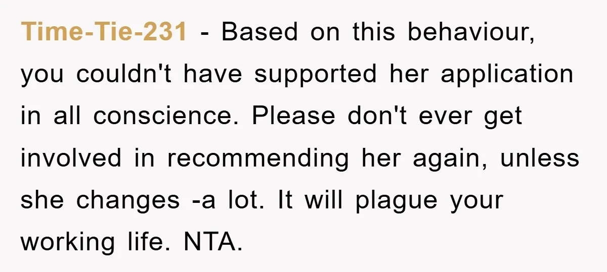 Time-Tie-231 − Based on this behaviour, you couldn't have supported her application in all conscience. Please don't ever get involved in recommending her again, unless she changes -a lot. It...