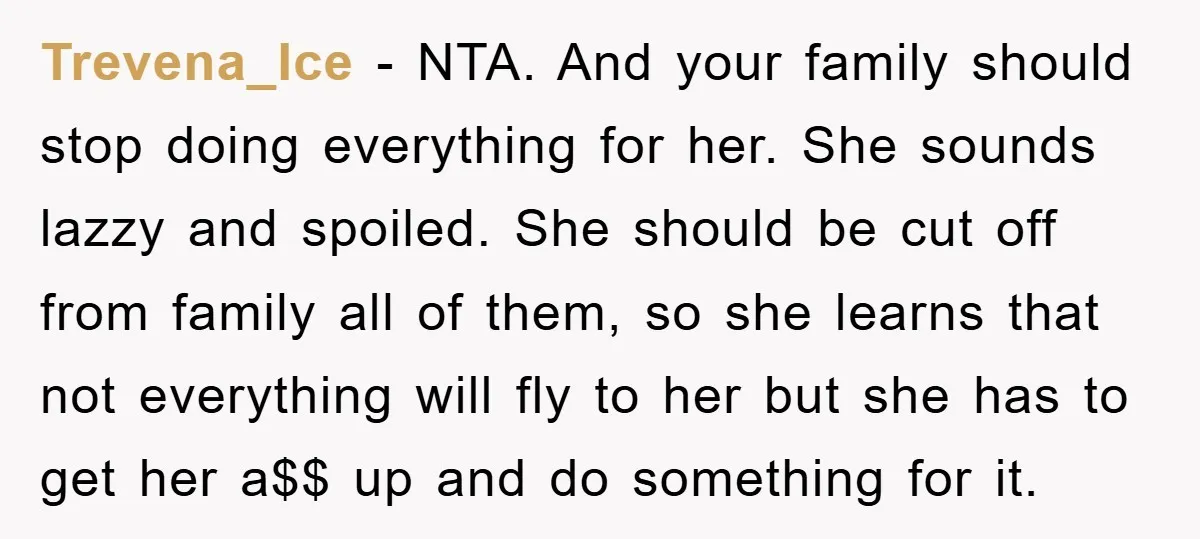 Trevena_Ice − NTA. And your family should stop doing everything for her. She sounds lazzy and spoiled. She should be cut off from family all of them, so she learns...