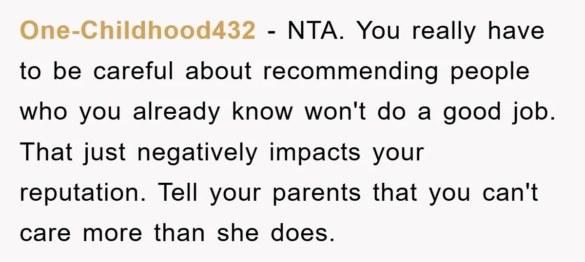 One-Childhood432 − NTA. You really have to be careful about recommending people who you already know won't do a good job. That just negatively impacts your reputation. Tell your parents...