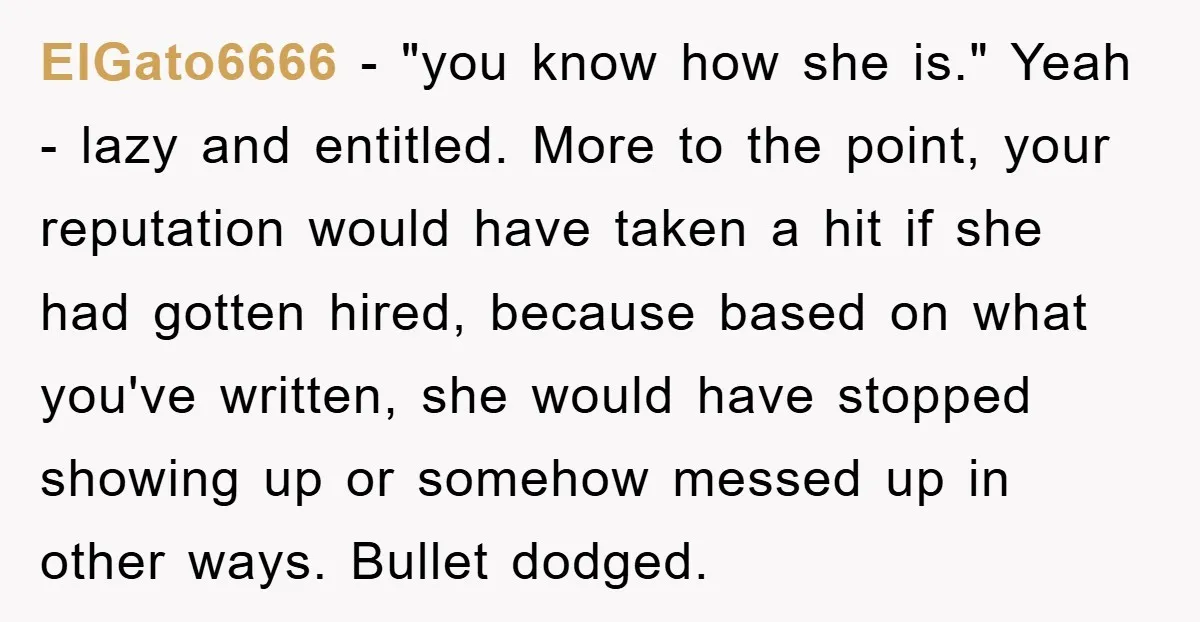 ElGato6666 − "you know how she is." Yeah - lazy and entitled. More to the point, your reputation would have taken a hit if she had gotten hired, because based...