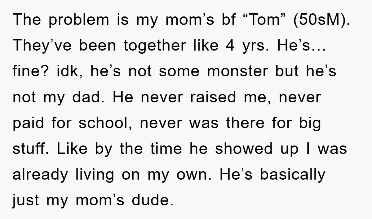 The problem is my mom’s bf “Tom” (50sM). They’ve been together like 4 yrs. He’s… fine? idk, he’s not some monster but he’s not my dad. He never raised me,...