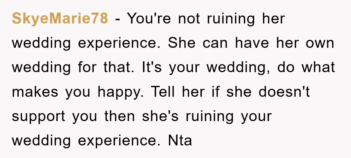 SkyeMarie78 − You're not ruining her wedding experience. She can have her own wedding for that. It's your wedding, do what makes you happy. Tell her if she doesn't support...