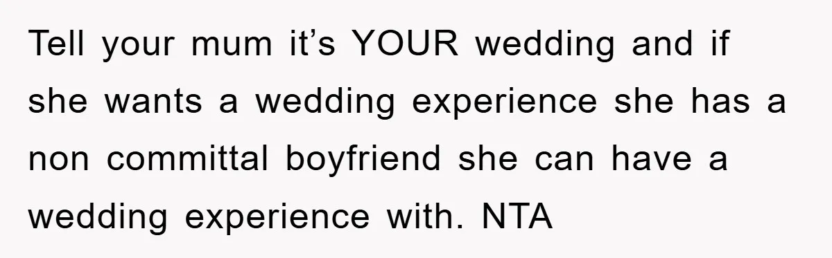 Tell your mum it’s YOUR wedding and if she wants a wedding experience she has a non committal boyfriend she can have a wedding experience with. NTA