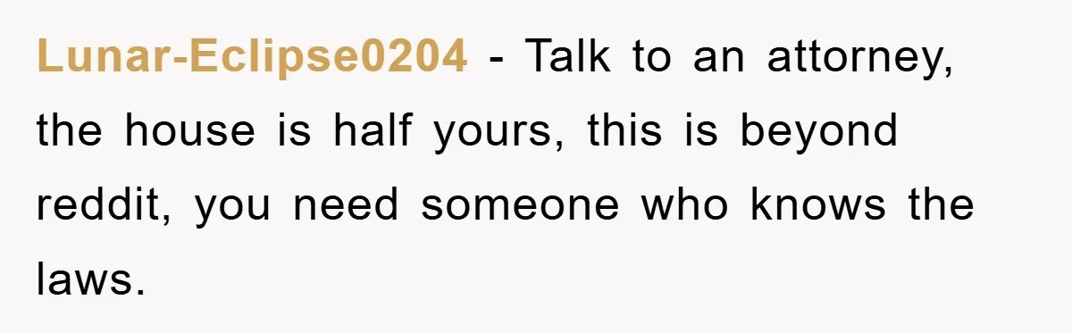 Lunar-Eclipse0204 − Talk to an attorney, the house is half yours, this is beyond reddit, you need someone who knows the laws.