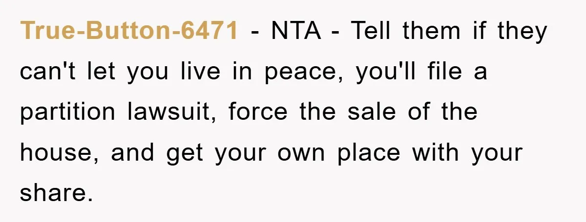 True-Button-6471 − NTA - Tell them if they can't let you live in peace, you'll file a partition lawsuit, force the sale of the house, and get your own place...