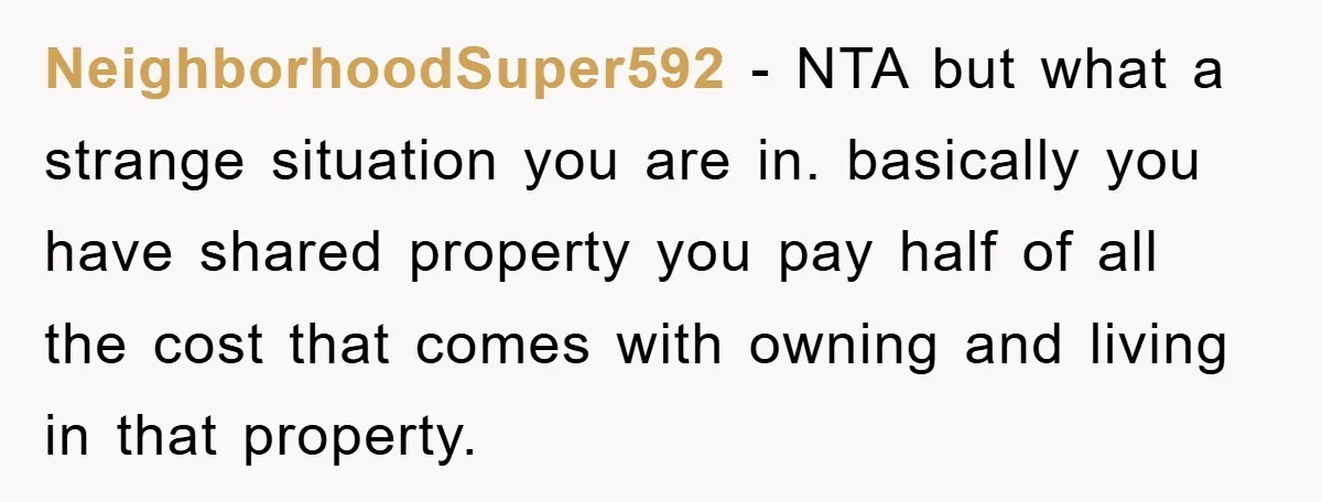 NeighborhoodSuper592 − NTA but what a strange situation you are in. basically you have shared property you pay half of all the cost that comes with owning and living in...