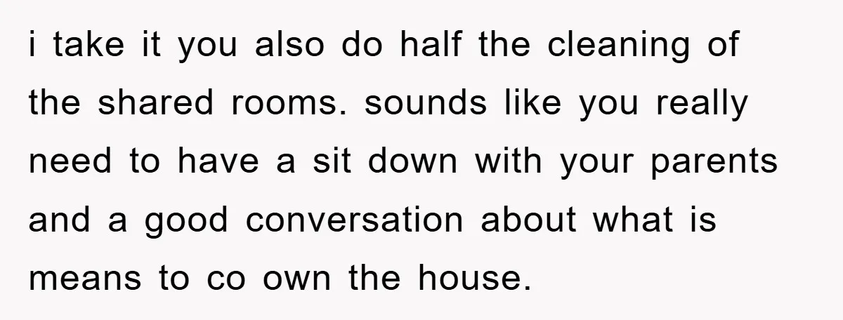 i take it you also do half the cleaning of the shared rooms. sounds like you really need to have a sit down with your parents and a good conversation...