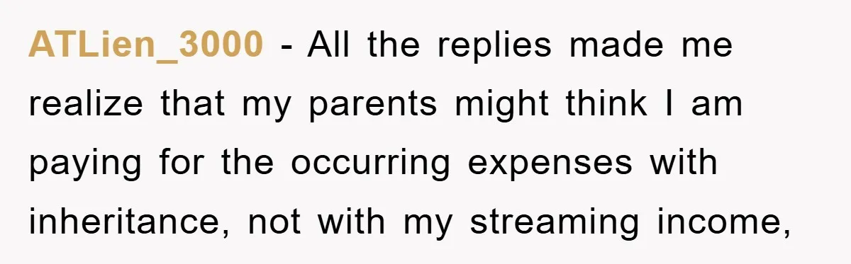 ATLien_3000 − All the replies made me realize that my parents might think I am paying for the occurring expenses with inheritance, not with my streaming income,