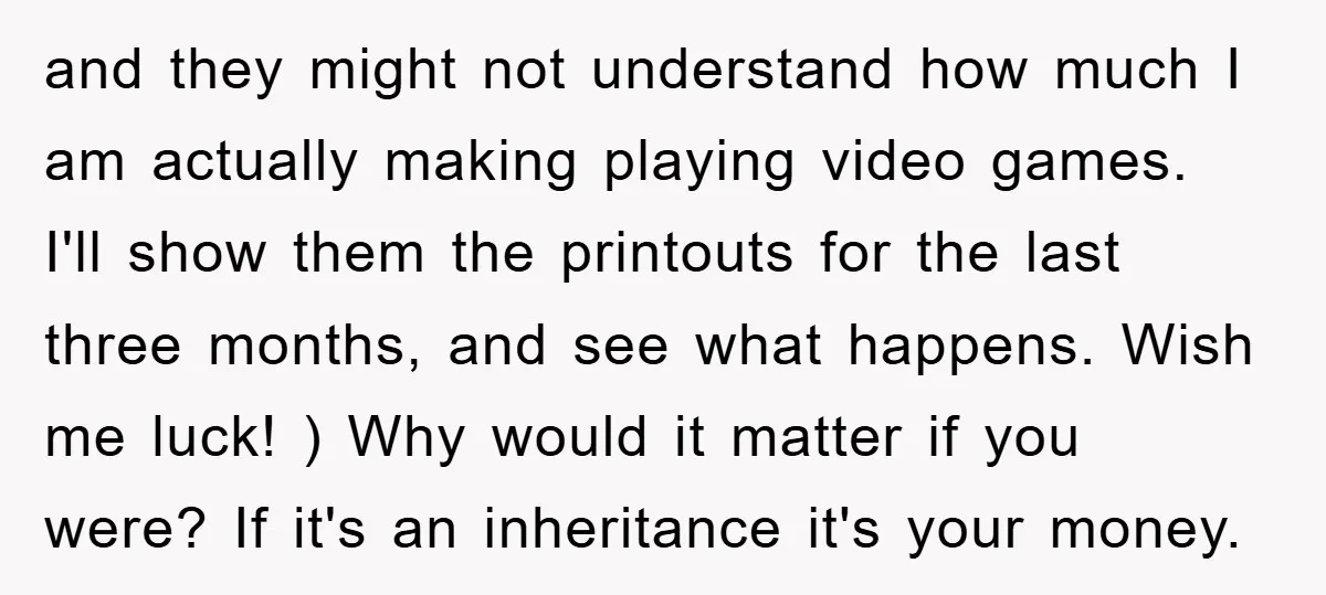 and they might not understand how much I am actually making playing video games. I'll show them the printouts for the last three months, and see what happens. Wish me...