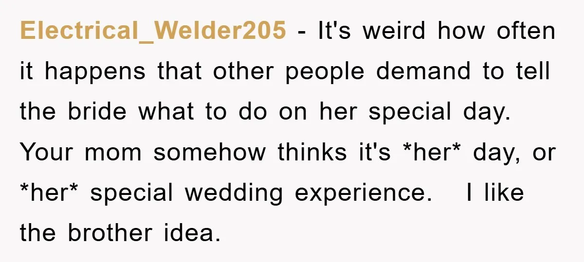 Electrical_Welder205 − It's weird how often it happens that other people demand to tell the bride what to do on her special day. Your mom somehow thinks it's *her* day,...