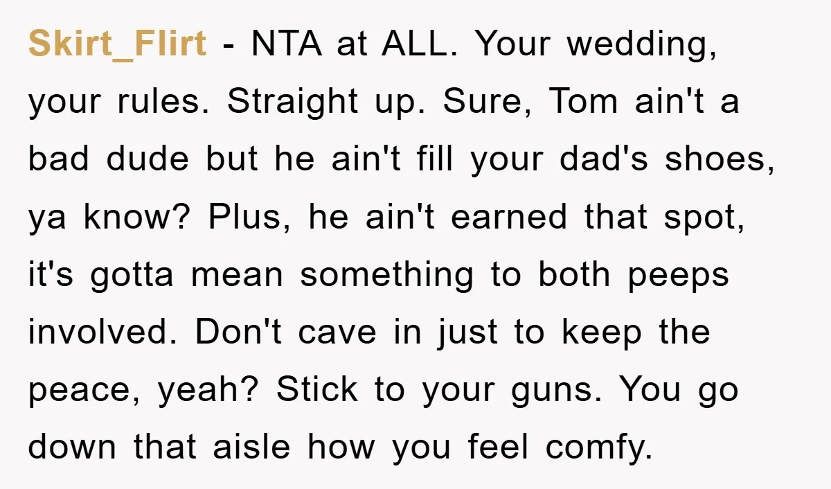 Skirt_Flirt − NTA at ALL. Your wedding, your rules. Straight up. Sure, Tom ain't a bad dude but he ain't fill your dad's shoes, ya know? Plus, he ain't earned...