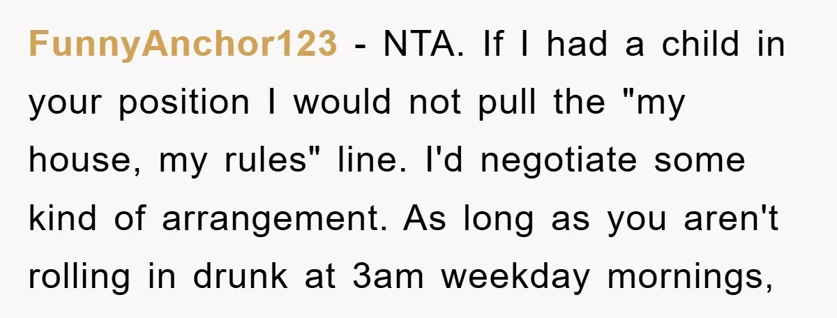 FunnyAnchor123 − NTA. If I had a child in your position I would not pull the "my house, my rules" line. I'd negotiate some kind of arrangement. As long as...