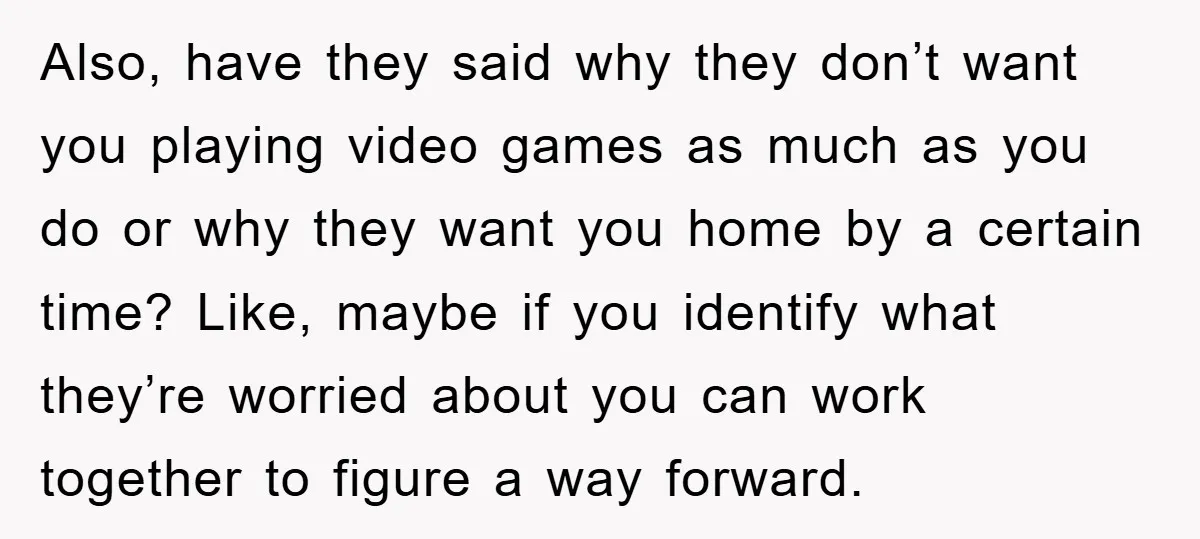 Also, have they said why they don’t want you playing video games as much as you do or why they want you home by a certain time? Like, maybe if...