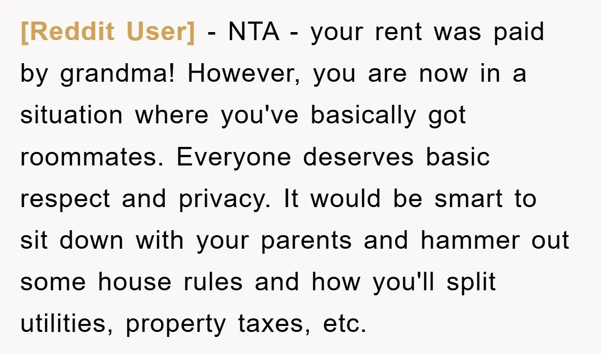 [Reddit User] − NTA - your rent was paid by grandma! However, you are now in a situation where you've basically got roommates. Everyone deserves basic respect and privacy. It...