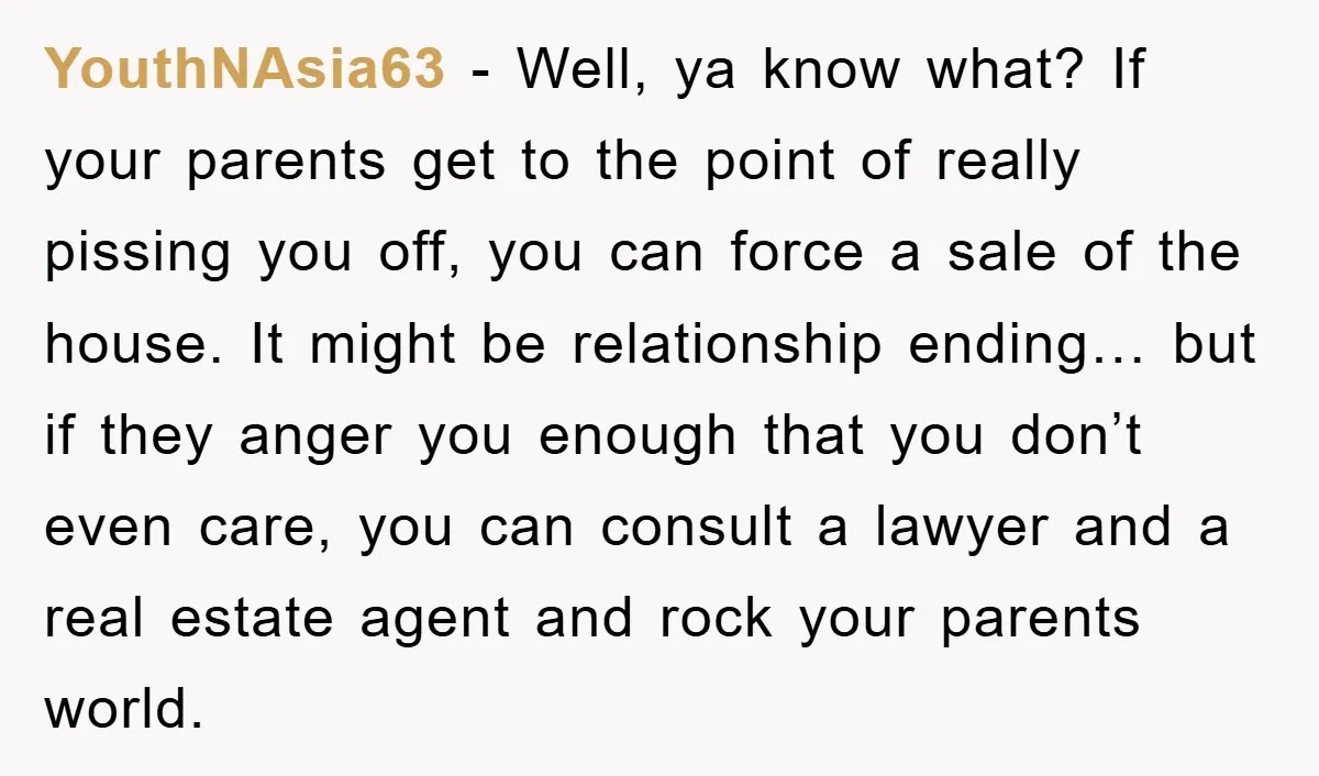 YouthNAsia63 − Well, ya know what? If your parents get to the point of really pissing you off, you can force a sale of the house. It might be relationship...