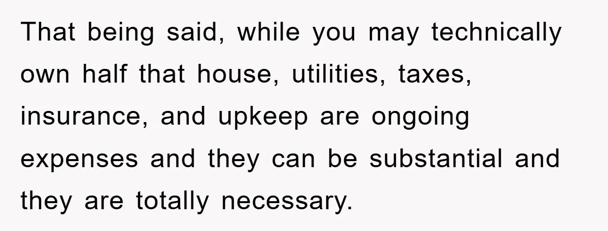 That being said, while you may technically own half that house, utilities, taxes, insurance, and upkeep are ongoing expenses and they can be substantial and they are totally necessary.