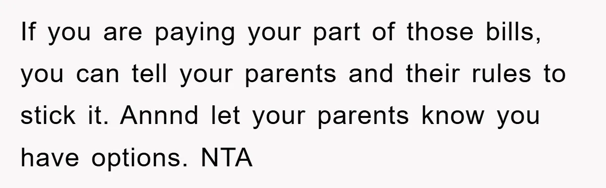 If you are paying your part of those bills, you can tell your parents and their rules to stick it. Annnd let your parents know you have options. NTA