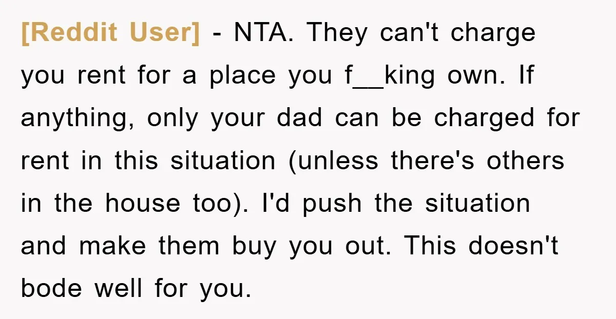 [Reddit User] − NTA. They can't charge you rent for a place you f__king own. If anything, only your dad can be charged for rent in this situation (unless there's...