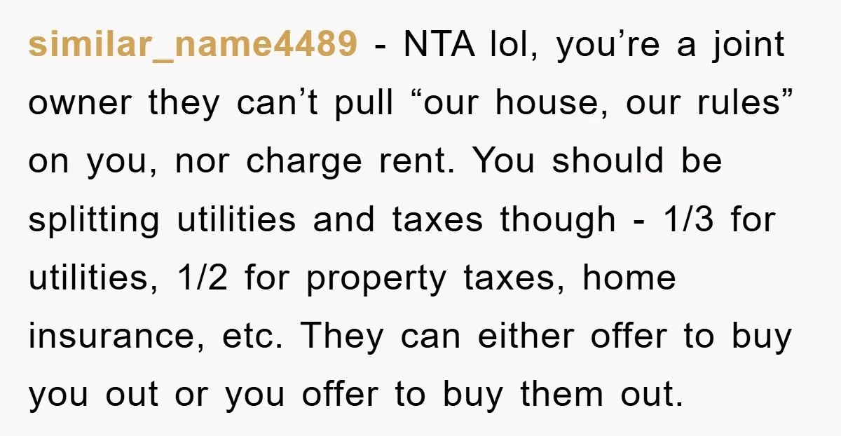 similar_name4489 − NTA lol, you’re a joint owner they can’t pull “our house, our rules” on you, nor charge rent. You should be splitting utilities and taxes though - 1/3...