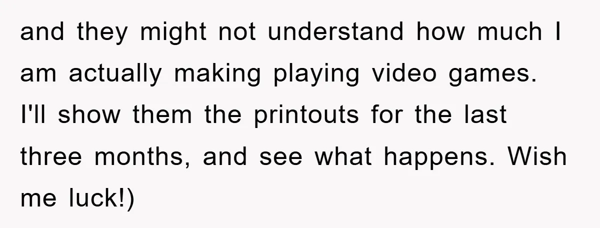 and they might not understand how much I am actually making playing video games. I'll show them the printouts for the last three months, and see what happens. Wish me...