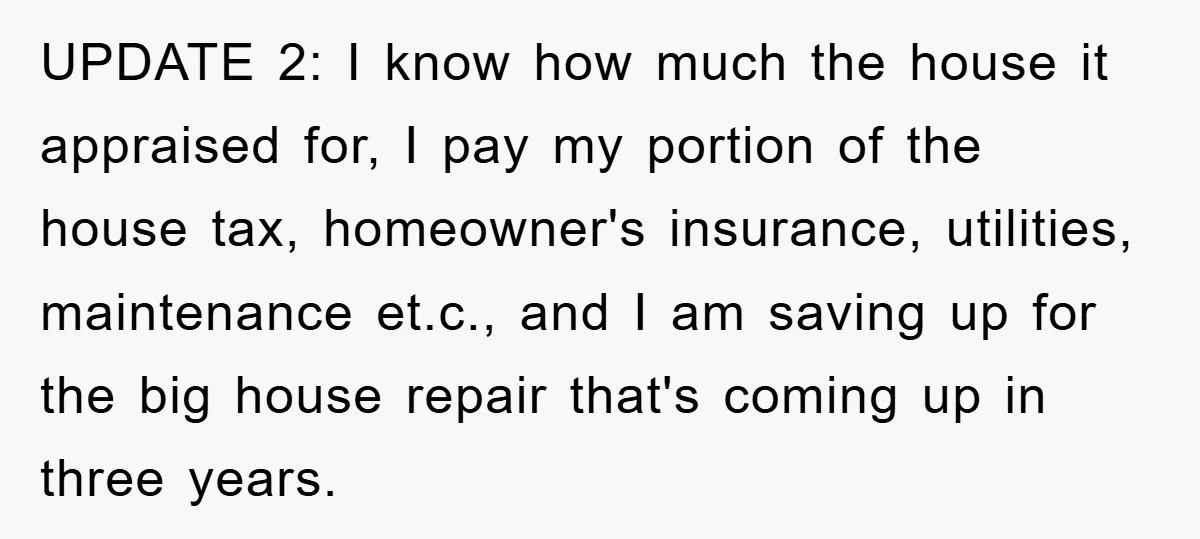 UPDATE 2: I know how much the house it appraised for, I pay my portion of the house tax, homeowner's insurance, utilities, maintenance et.c., and I am saving up for...