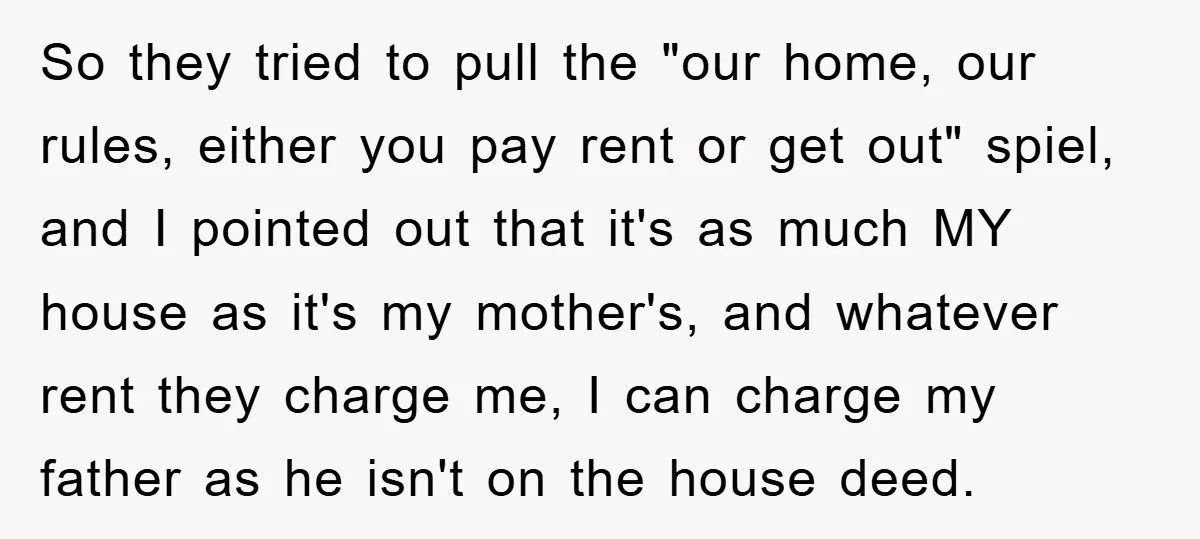 So they tried to pull the "our home, our rules, either you pay rent or get out" spiel, and I pointed out that it's as much MY house as it's...