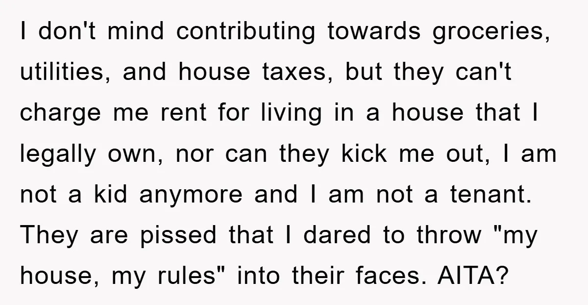 I don't mind contributing towards groceries, utilities, and house taxes, but they can't charge me rent for living in a house that I legally own, nor can they kick me...