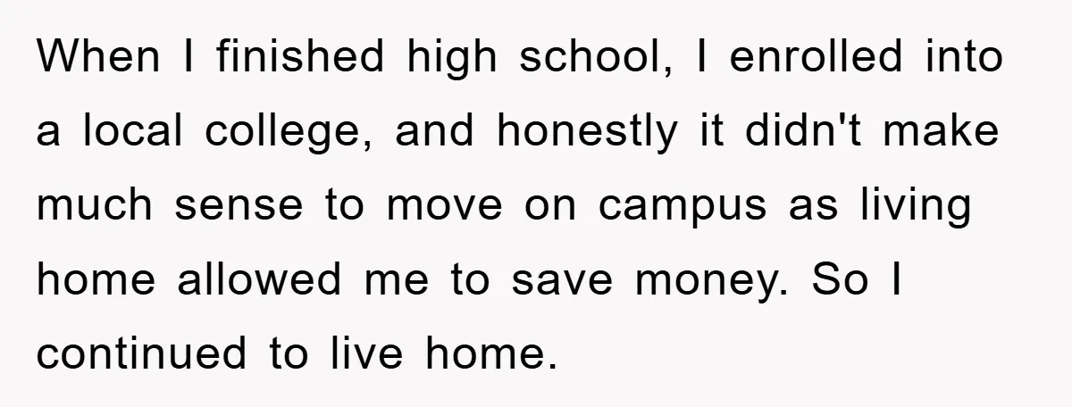 When I finished high school, I enrolled into a local college, and honestly it didn't make much sense to move on campus as living home allowed me to save money....