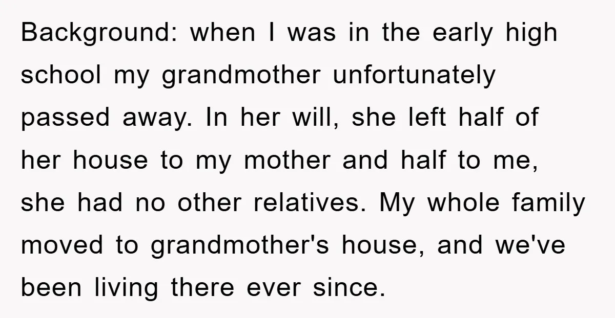 Background: when I was in the early high school my grandmother unfortunately passed away. In her will, she left half of her house to my mother and half to me,...