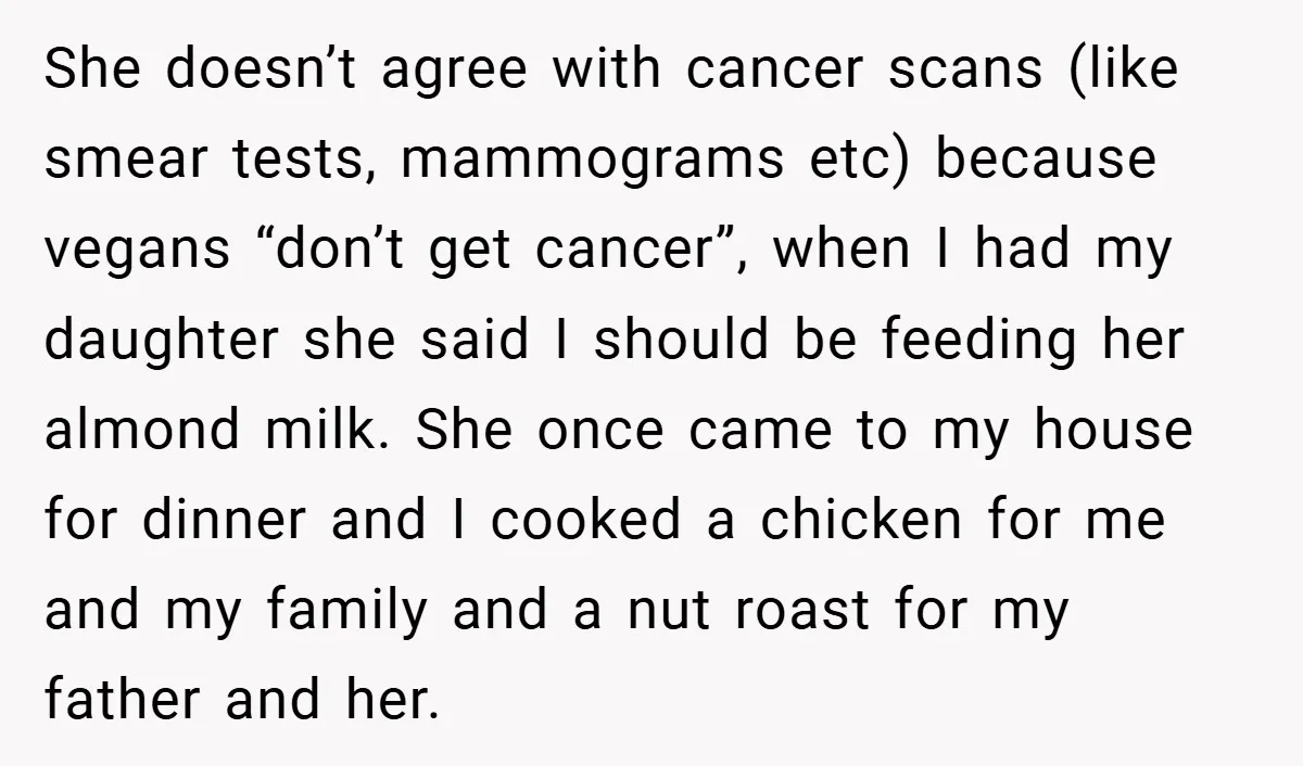 She doesn’t agree with cancer scans (like smear tests, mammograms etc) because vegans “don’t get cancer”, when I had my daughter she said I should be feeding her almond milk....
