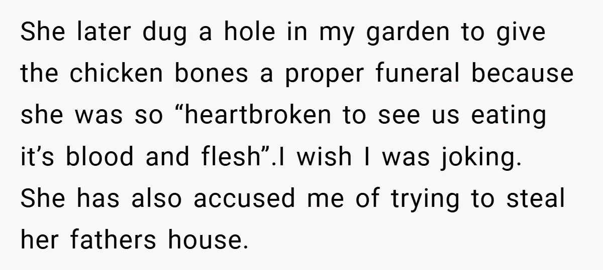 She later dug a hole in my garden to give the chicken bones a proper funeral because she was so “heartbroken to see us eating it’s blood and flesh”.I wish...