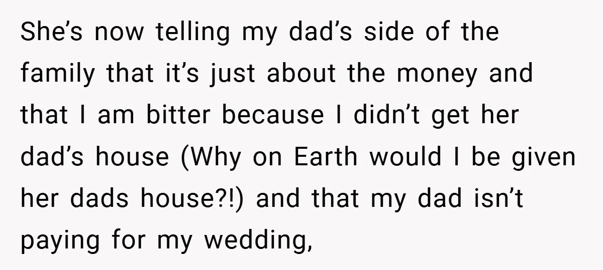 She’s now telling my dad’s side of the family that it’s just about the money and that I am bitter because I didn’t get her dad’s house (Why on Earth...