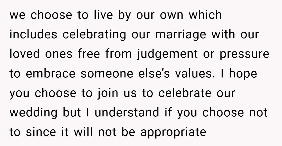 we choose to live by our own which includes celebrating our marriage with our loved ones free from judgement or pressure to embrace someone else’s values. I hope you choose...