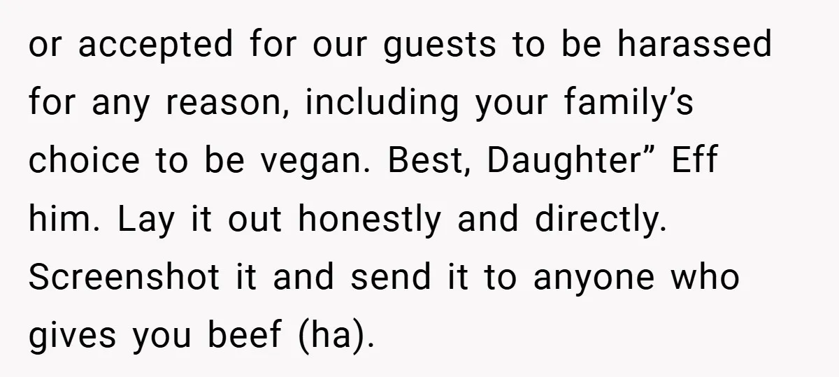 or accepted for our guests to be harassed for any reason, including your family’s choice to be vegan. Best, Daughter” Eff him. Lay it out honestly and directly. Screenshot it...