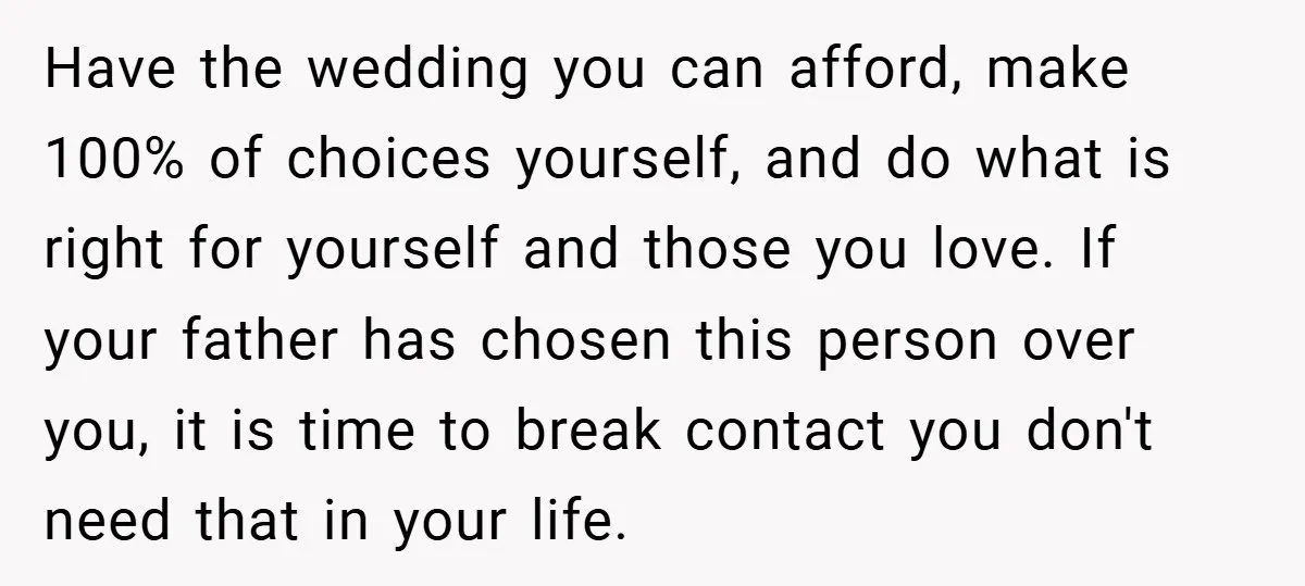 Have the wedding you can afford, make 100% of choices yourself, and do what is right for yourself and those you love. If your father has chosen this person over...