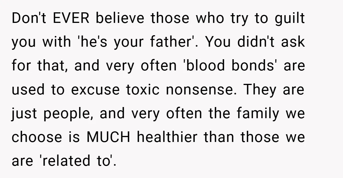 Don't EVER believe those who try to guilt you with 'he's your father'. You didn't ask for that, and very often 'blood bonds' are used to excuse toxic nonsense. They...