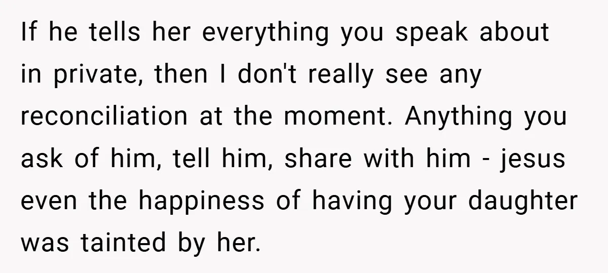 If he tells her everything you speak about in private, then I don't really see any reconciliation at the moment. Anything you ask of him, tell him, share with him...